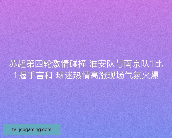 苏超第四轮激情碰撞 淮安队与南京队1比1握手言和 球迷热情高涨现场气氛火爆