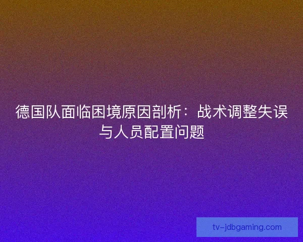 德国队面临困境原因剖析：战术调整失误与人员配置问题