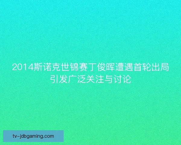 2014斯诺克世锦赛丁俊晖遭遇首轮出局引发广泛关注与讨论