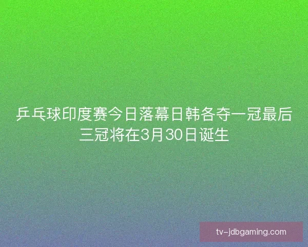 乒乓球印度赛今日落幕日韩各夺一冠最后三冠将在3月30日诞生