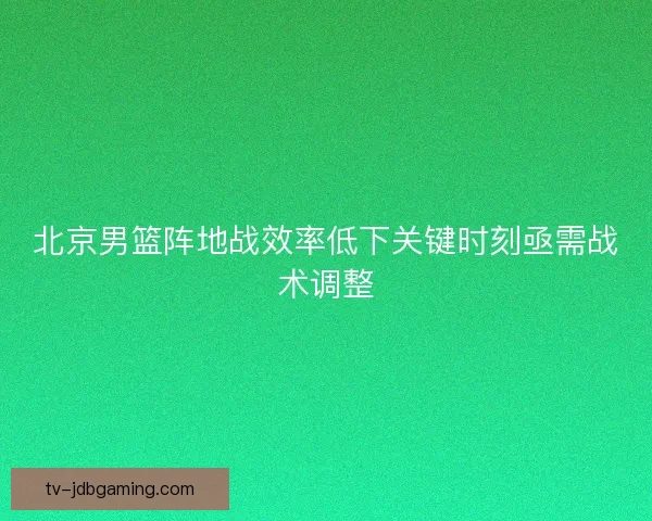 北京男篮阵地战效率低下关键时刻亟需战术调整